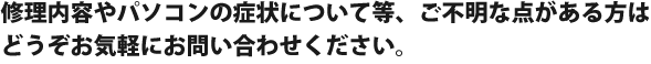 修理内容やパソコンの症状について等、ご不明な点がある方は
どうぞお気軽にお問い合わせください。